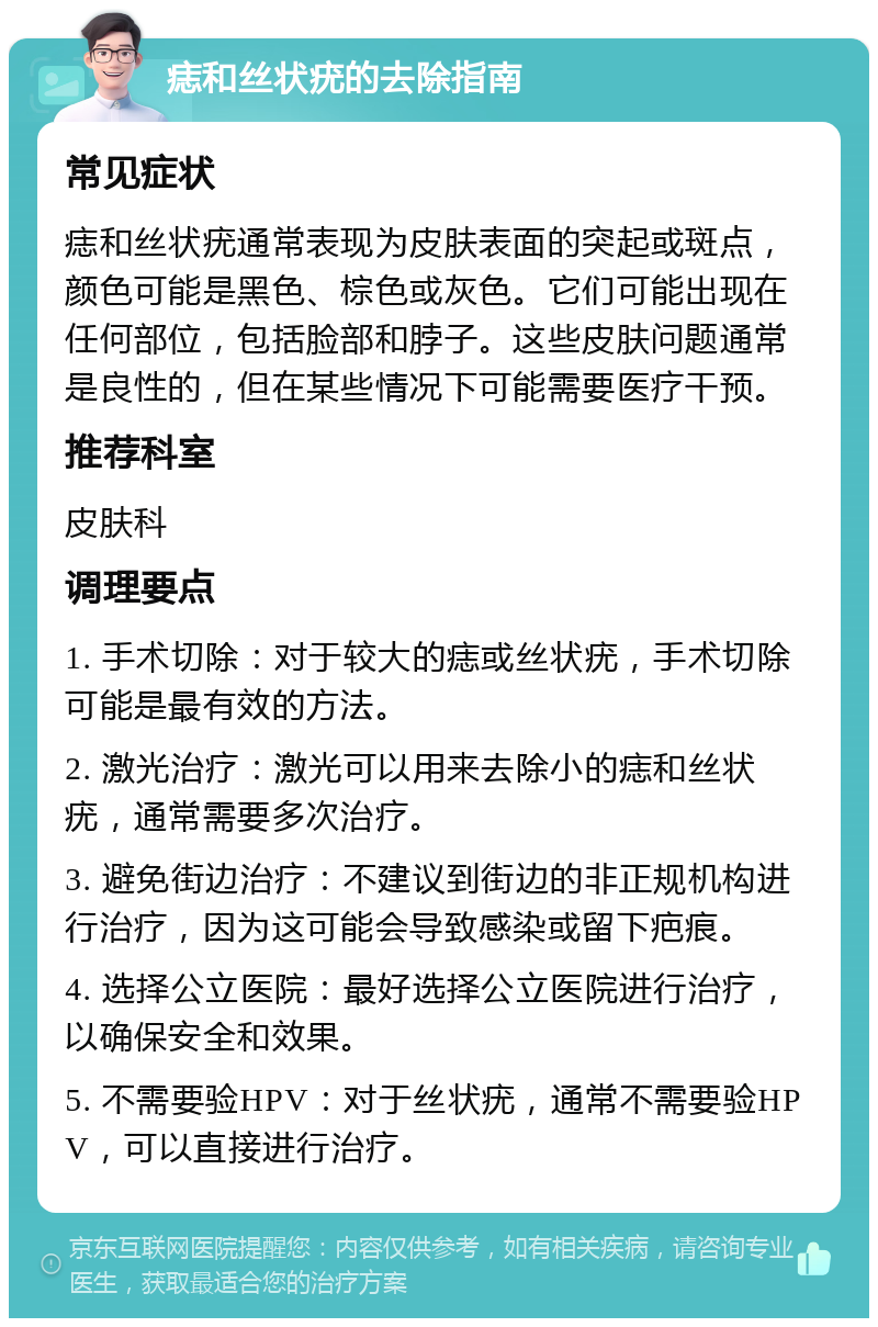 痣和丝状疣的去除指南 常见症状 痣和丝状疣通常表现为皮肤表面的突起或斑点，颜色可能是黑色、棕色或灰色。它们可能出现在任何部位，包括脸部和脖子。这些皮肤问题通常是良性的，但在某些情况下可能需要医疗干预。 推荐科室 皮肤科 调理要点 1. 手术切除：对于较大的痣或丝状疣，手术切除可能是最有效的方法。 2. 激光治疗：激光可以用来去除小的痣和丝状疣，通常需要多次治疗。 3. 避免街边治疗：不建议到街边的非正规机构进行治疗，因为这可能会导致感染或留下疤痕。 4. 选择公立医院：最好选择公立医院进行治疗，以确保安全和效果。 5. 不需要验HPV：对于丝状疣，通常不需要验HPV，可以直接进行治疗。