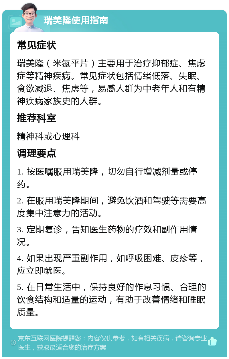 瑞美隆使用指南 常见症状 瑞美隆（米氮平片）主要用于治疗抑郁症、焦虑症等精神疾病。常见症状包括情绪低落、失眠、食欲减退、焦虑等，易感人群为中老年人和有精神疾病家族史的人群。 推荐科室 精神科或心理科 调理要点 1. 按医嘱服用瑞美隆，切勿自行增减剂量或停药。 2. 在服用瑞美隆期间，避免饮酒和驾驶等需要高度集中注意力的活动。 3. 定期复诊，告知医生药物的疗效和副作用情况。 4. 如果出现严重副作用，如呼吸困难、皮疹等，应立即就医。 5. 在日常生活中，保持良好的作息习惯、合理的饮食结构和适量的运动，有助于改善情绪和睡眠质量。