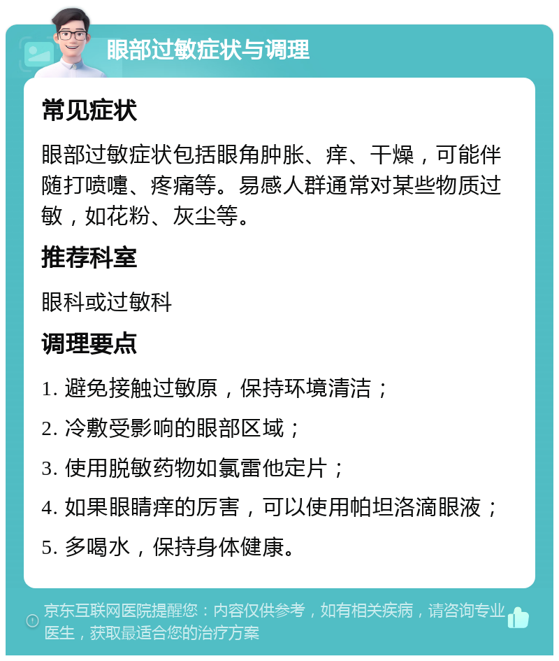 眼部过敏症状与调理 常见症状 眼部过敏症状包括眼角肿胀、痒、干燥，可能伴随打喷嚏、疼痛等。易感人群通常对某些物质过敏，如花粉、灰尘等。 推荐科室 眼科或过敏科 调理要点 1. 避免接触过敏原，保持环境清洁； 2. 冷敷受影响的眼部区域； 3. 使用脱敏药物如氯雷他定片； 4. 如果眼睛痒的厉害，可以使用帕坦洛滴眼液； 5. 多喝水，保持身体健康。