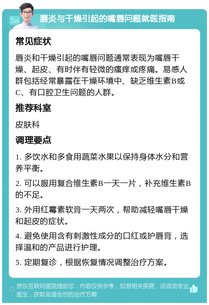 唇炎与干燥引起的嘴唇问题就医指南 常见症状 唇炎和干燥引起的嘴唇问题通常表现为嘴唇干燥、起皮、有时伴有轻微的瘙痒或疼痛。易感人群包括经常暴露在干燥环境中、缺乏维生素B或C、有口腔卫生问题的人群。 推荐科室 皮肤科 调理要点 1. 多饮水和多食用蔬菜水果以保持身体水分和营养平衡。 2. 可以服用复合维生素B一天一片，补充维生素B的不足。 3. 外用红霉素软膏一天两次，帮助减轻嘴唇干燥和起皮的症状。 4. 避免使用含有刺激性成分的口红或护唇膏，选择温和的产品进行护理。 5. 定期复诊，根据恢复情况调整治疗方案。