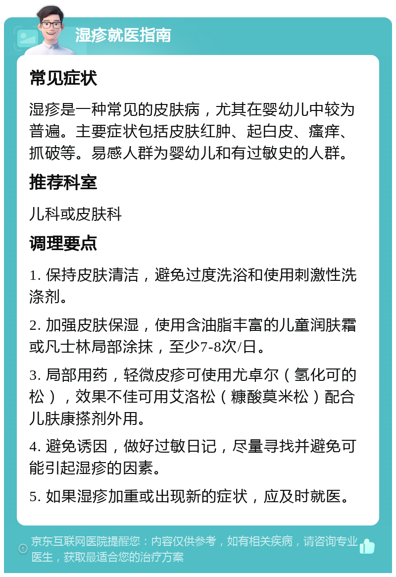 湿疹就医指南 常见症状 湿疹是一种常见的皮肤病，尤其在婴幼儿中较为普遍。主要症状包括皮肤红肿、起白皮、瘙痒、抓破等。易感人群为婴幼儿和有过敏史的人群。 推荐科室 儿科或皮肤科 调理要点 1. 保持皮肤清洁，避免过度洗浴和使用刺激性洗涤剂。 2. 加强皮肤保湿，使用含油脂丰富的儿童润肤霜或凡士林局部涂抹，至少7-8次/日。 3. 局部用药，轻微皮疹可使用尤卓尔（氢化可的松），效果不佳可用艾洛松（糠酸莫米松）配合儿肤康搽剂外用。 4. 避免诱因，做好过敏日记，尽量寻找并避免可能引起湿疹的因素。 5. 如果湿疹加重或出现新的症状，应及时就医。