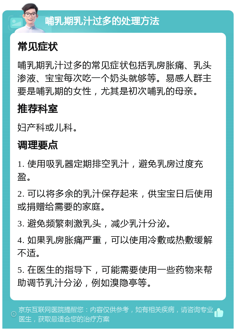 哺乳期乳汁过多的处理方法 常见症状 哺乳期乳汁过多的常见症状包括乳房胀痛、乳头渗液、宝宝每次吃一个奶头就够等。易感人群主要是哺乳期的女性，尤其是初次哺乳的母亲。 推荐科室 妇产科或儿科。 调理要点 1. 使用吸乳器定期排空乳汁，避免乳房过度充盈。 2. 可以将多余的乳汁保存起来，供宝宝日后使用或捐赠给需要的家庭。 3. 避免频繁刺激乳头，减少乳汁分泌。 4. 如果乳房胀痛严重，可以使用冷敷或热敷缓解不适。 5. 在医生的指导下，可能需要使用一些药物来帮助调节乳汁分泌，例如溴隐亭等。