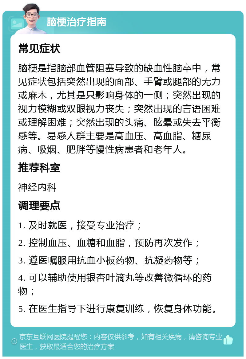 脑梗治疗指南 常见症状 脑梗是指脑部血管阻塞导致的缺血性脑卒中，常见症状包括突然出现的面部、手臂或腿部的无力或麻木，尤其是只影响身体的一侧；突然出现的视力模糊或双眼视力丧失；突然出现的言语困难或理解困难；突然出现的头痛、眩晕或失去平衡感等。易感人群主要是高血压、高血脂、糖尿病、吸烟、肥胖等慢性病患者和老年人。 推荐科室 神经内科 调理要点 1. 及时就医，接受专业治疗； 2. 控制血压、血糖和血脂，预防再次发作； 3. 遵医嘱服用抗血小板药物、抗凝药物等； 4. 可以辅助使用银杏叶滴丸等改善微循环的药物； 5. 在医生指导下进行康复训练，恢复身体功能。