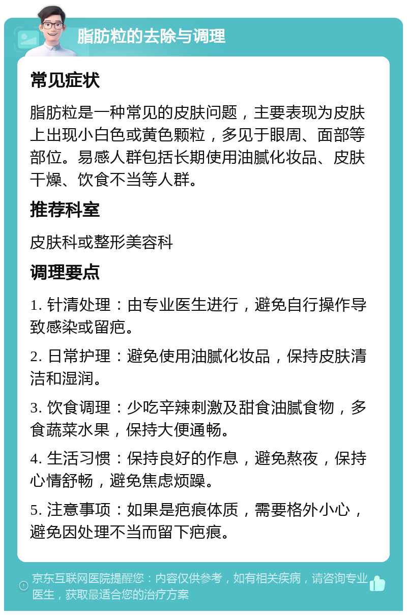 脂肪粒的去除与调理 常见症状 脂肪粒是一种常见的皮肤问题，主要表现为皮肤上出现小白色或黄色颗粒，多见于眼周、面部等部位。易感人群包括长期使用油腻化妆品、皮肤干燥、饮食不当等人群。 推荐科室 皮肤科或整形美容科 调理要点 1. 针清处理：由专业医生进行，避免自行操作导致感染或留疤。 2. 日常护理：避免使用油腻化妆品，保持皮肤清洁和湿润。 3. 饮食调理：少吃辛辣刺激及甜食油腻食物，多食蔬菜水果，保持大便通畅。 4. 生活习惯：保持良好的作息，避免熬夜，保持心情舒畅，避免焦虑烦躁。 5. 注意事项：如果是疤痕体质，需要格外小心，避免因处理不当而留下疤痕。