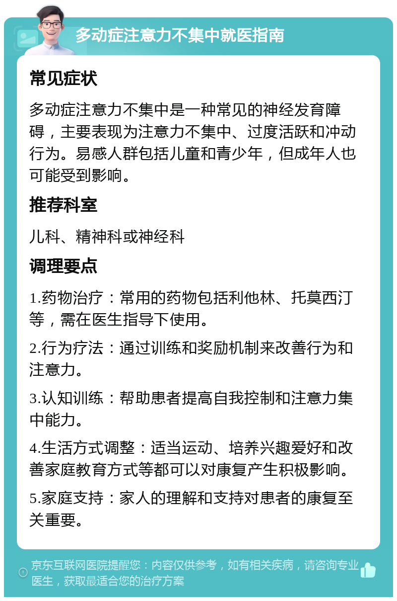 多动症注意力不集中就医指南 常见症状 多动症注意力不集中是一种常见的神经发育障碍，主要表现为注意力不集中、过度活跃和冲动行为。易感人群包括儿童和青少年，但成年人也可能受到影响。 推荐科室 儿科、精神科或神经科 调理要点 1.药物治疗：常用的药物包括利他林、托莫西汀等，需在医生指导下使用。 2.行为疗法：通过训练和奖励机制来改善行为和注意力。 3.认知训练：帮助患者提高自我控制和注意力集中能力。 4.生活方式调整：适当运动、培养兴趣爱好和改善家庭教育方式等都可以对康复产生积极影响。 5.家庭支持：家人的理解和支持对患者的康复至关重要。