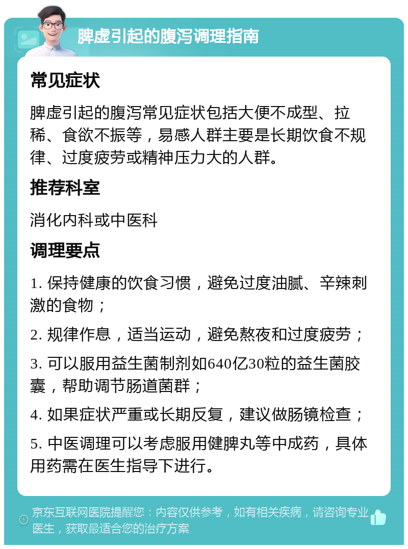 脾虚引起的腹泻调理指南 常见症状 脾虚引起的腹泻常见症状包括大便不成型、拉稀、食欲不振等，易感人群主要是长期饮食不规律、过度疲劳或精神压力大的人群。 推荐科室 消化内科或中医科 调理要点 1. 保持健康的饮食习惯，避免过度油腻、辛辣刺激的食物； 2. 规律作息，适当运动，避免熬夜和过度疲劳； 3. 可以服用益生菌制剂如640亿30粒的益生菌胶囊，帮助调节肠道菌群； 4. 如果症状严重或长期反复，建议做肠镜检查； 5. 中医调理可以考虑服用健脾丸等中成药，具体用药需在医生指导下进行。