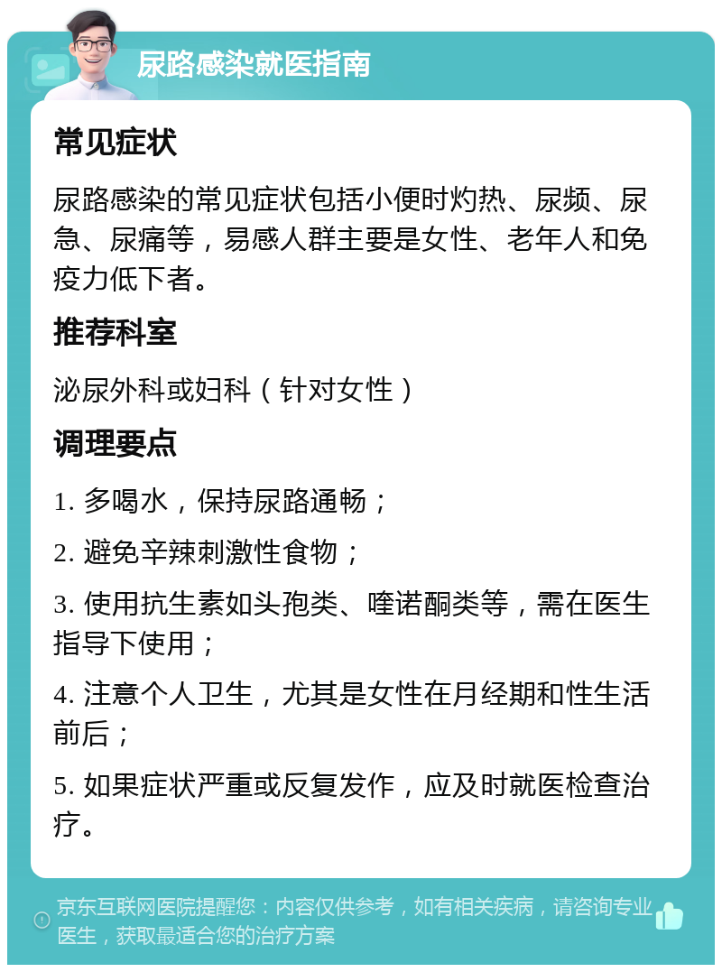 尿路感染就医指南 常见症状 尿路感染的常见症状包括小便时灼热、尿频、尿急、尿痛等，易感人群主要是女性、老年人和免疫力低下者。 推荐科室 泌尿外科或妇科（针对女性） 调理要点 1. 多喝水，保持尿路通畅； 2. 避免辛辣刺激性食物； 3. 使用抗生素如头孢类、喹诺酮类等，需在医生指导下使用； 4. 注意个人卫生，尤其是女性在月经期和性生活前后； 5. 如果症状严重或反复发作，应及时就医检查治疗。