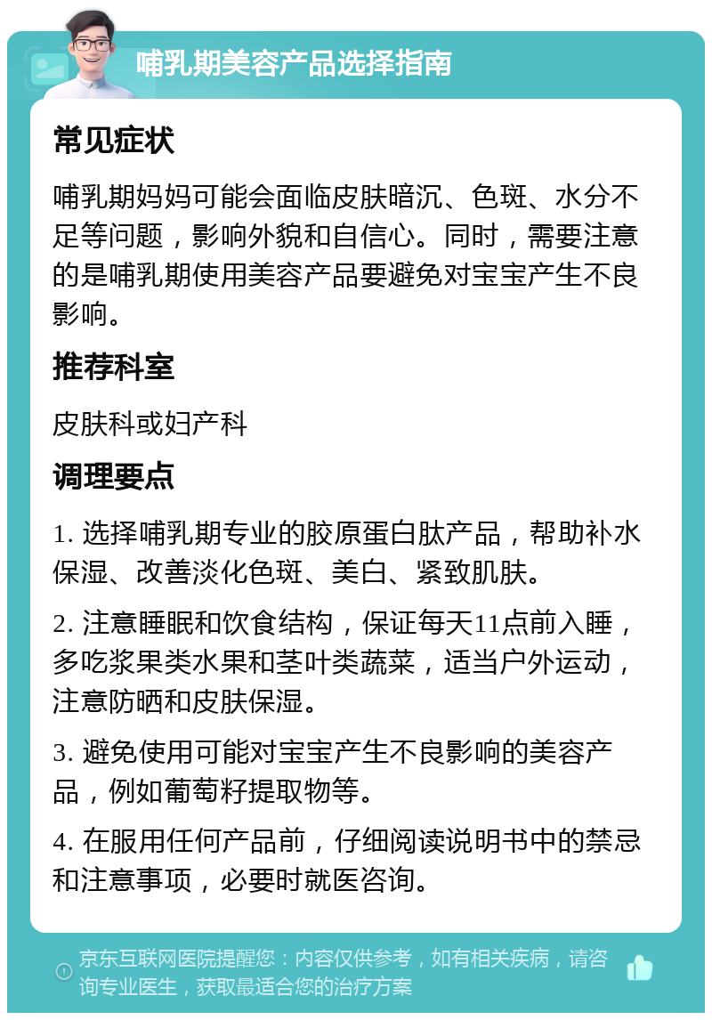 哺乳期美容产品选择指南 常见症状 哺乳期妈妈可能会面临皮肤暗沉、色斑、水分不足等问题，影响外貌和自信心。同时，需要注意的是哺乳期使用美容产品要避免对宝宝产生不良影响。 推荐科室 皮肤科或妇产科 调理要点 1. 选择哺乳期专业的胶原蛋白肽产品，帮助补水保湿、改善淡化色斑、美白、紧致肌肤。 2. 注意睡眠和饮食结构，保证每天11点前入睡，多吃浆果类水果和茎叶类蔬菜，适当户外运动，注意防晒和皮肤保湿。 3. 避免使用可能对宝宝产生不良影响的美容产品，例如葡萄籽提取物等。 4. 在服用任何产品前，仔细阅读说明书中的禁忌和注意事项，必要时就医咨询。