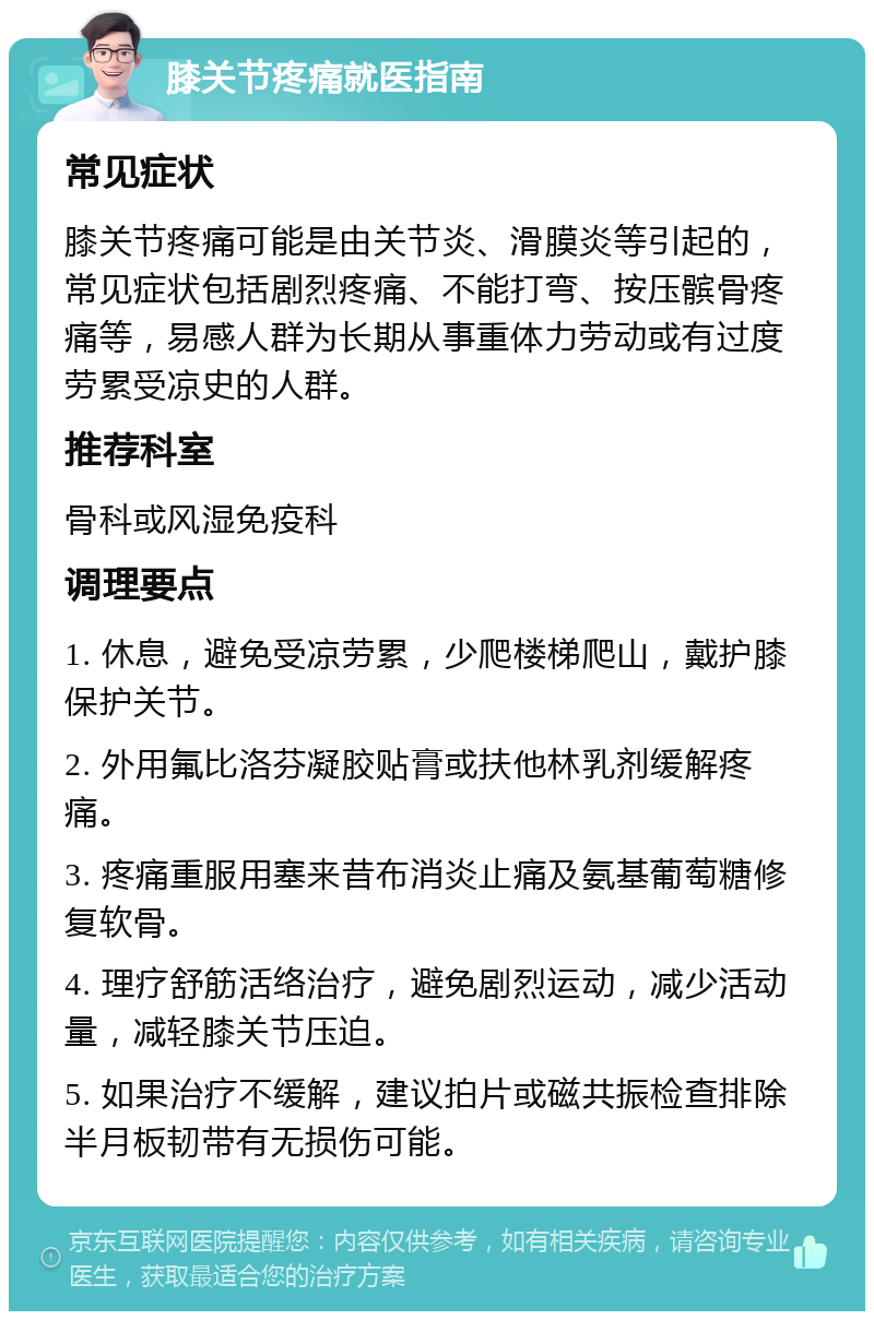 膝关节疼痛就医指南 常见症状 膝关节疼痛可能是由关节炎、滑膜炎等引起的，常见症状包括剧烈疼痛、不能打弯、按压髌骨疼痛等，易感人群为长期从事重体力劳动或有过度劳累受凉史的人群。 推荐科室 骨科或风湿免疫科 调理要点 1. 休息，避免受凉劳累，少爬楼梯爬山，戴护膝保护关节。 2. 外用氟比洛芬凝胶贴膏或扶他林乳剂缓解疼痛。 3. 疼痛重服用塞来昔布消炎止痛及氨基葡萄糖修复软骨。 4. 理疗舒筋活络治疗，避免剧烈运动，减少活动量，减轻膝关节压迫。 5. 如果治疗不缓解，建议拍片或磁共振检查排除半月板韧带有无损伤可能。