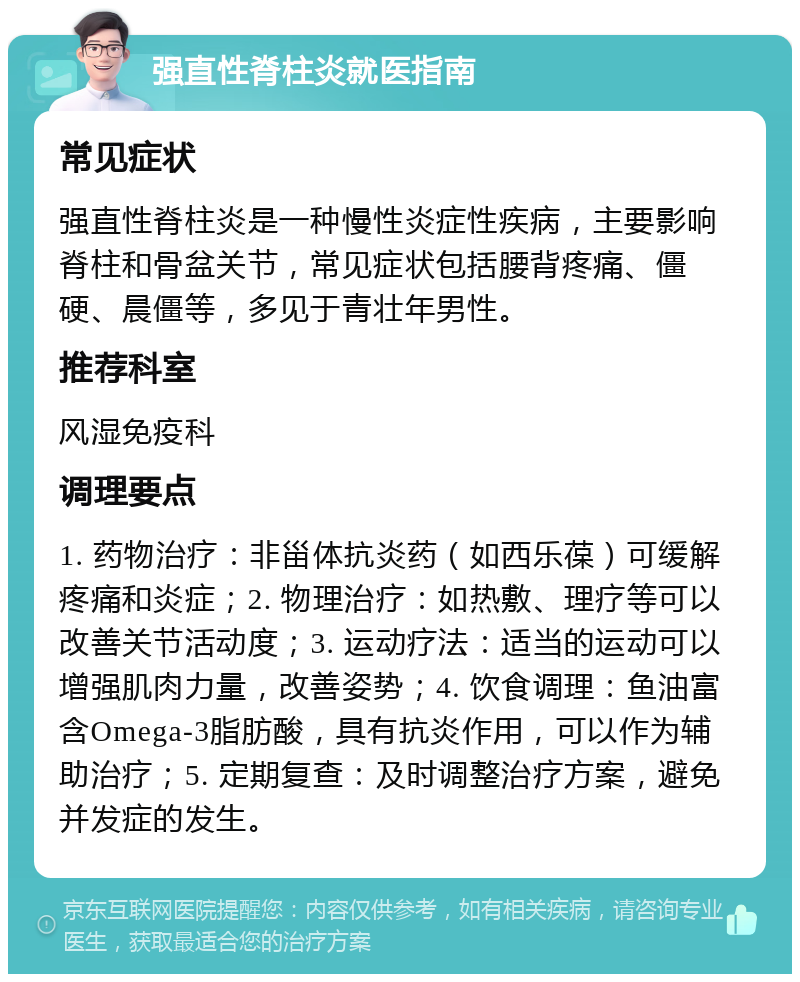 强直性脊柱炎就医指南 常见症状 强直性脊柱炎是一种慢性炎症性疾病，主要影响脊柱和骨盆关节，常见症状包括腰背疼痛、僵硬、晨僵等，多见于青壮年男性。 推荐科室 风湿免疫科 调理要点 1. 药物治疗：非甾体抗炎药（如西乐葆）可缓解疼痛和炎症；2. 物理治疗：如热敷、理疗等可以改善关节活动度；3. 运动疗法：适当的运动可以增强肌肉力量，改善姿势；4. 饮食调理：鱼油富含Omega-3脂肪酸，具有抗炎作用，可以作为辅助治疗；5. 定期复查：及时调整治疗方案，避免并发症的发生。