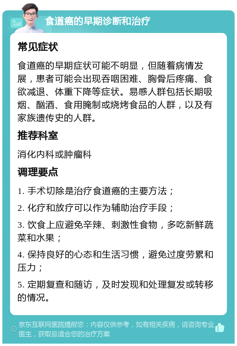 食道癌的早期诊断和治疗 常见症状 食道癌的早期症状可能不明显，但随着病情发展，患者可能会出现吞咽困难、胸骨后疼痛、食欲减退、体重下降等症状。易感人群包括长期吸烟、酗酒、食用腌制或烧烤食品的人群，以及有家族遗传史的人群。 推荐科室 消化内科或肿瘤科 调理要点 1. 手术切除是治疗食道癌的主要方法； 2. 化疗和放疗可以作为辅助治疗手段； 3. 饮食上应避免辛辣、刺激性食物，多吃新鲜蔬菜和水果； 4. 保持良好的心态和生活习惯，避免过度劳累和压力； 5. 定期复查和随访，及时发现和处理复发或转移的情况。