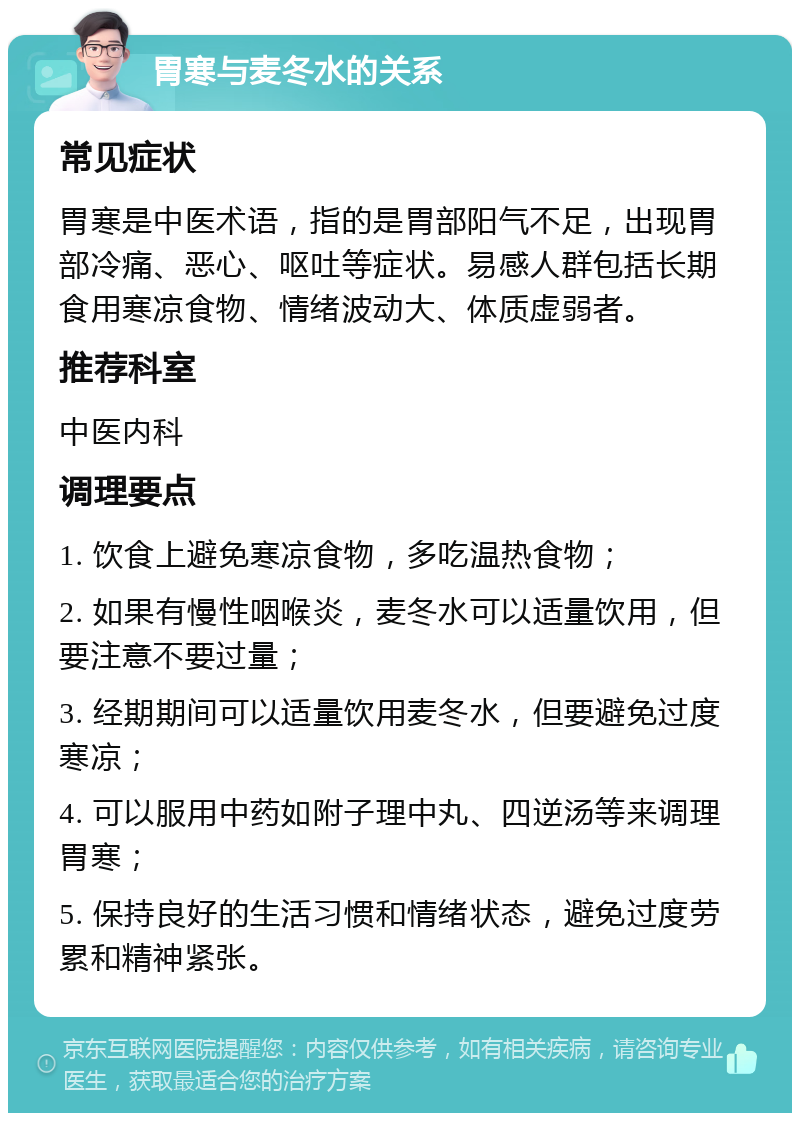 胃寒与麦冬水的关系 常见症状 胃寒是中医术语，指的是胃部阳气不足，出现胃部冷痛、恶心、呕吐等症状。易感人群包括长期食用寒凉食物、情绪波动大、体质虚弱者。 推荐科室 中医内科 调理要点 1. 饮食上避免寒凉食物，多吃温热食物； 2. 如果有慢性咽喉炎，麦冬水可以适量饮用，但要注意不要过量； 3. 经期期间可以适量饮用麦冬水，但要避免过度寒凉； 4. 可以服用中药如附子理中丸、四逆汤等来调理胃寒； 5. 保持良好的生活习惯和情绪状态，避免过度劳累和精神紧张。