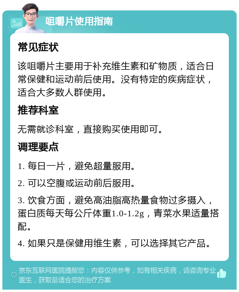 咀嚼片使用指南 常见症状 该咀嚼片主要用于补充维生素和矿物质，适合日常保健和运动前后使用。没有特定的疾病症状，适合大多数人群使用。 推荐科室 无需就诊科室，直接购买使用即可。 调理要点 1. 每日一片，避免超量服用。 2. 可以空腹或运动前后服用。 3. 饮食方面，避免高油脂高热量食物过多摄入，蛋白质每天每公斤体重1.0-1.2g，青菜水果适量搭配。 4. 如果只是保健用维生素，可以选择其它产品。