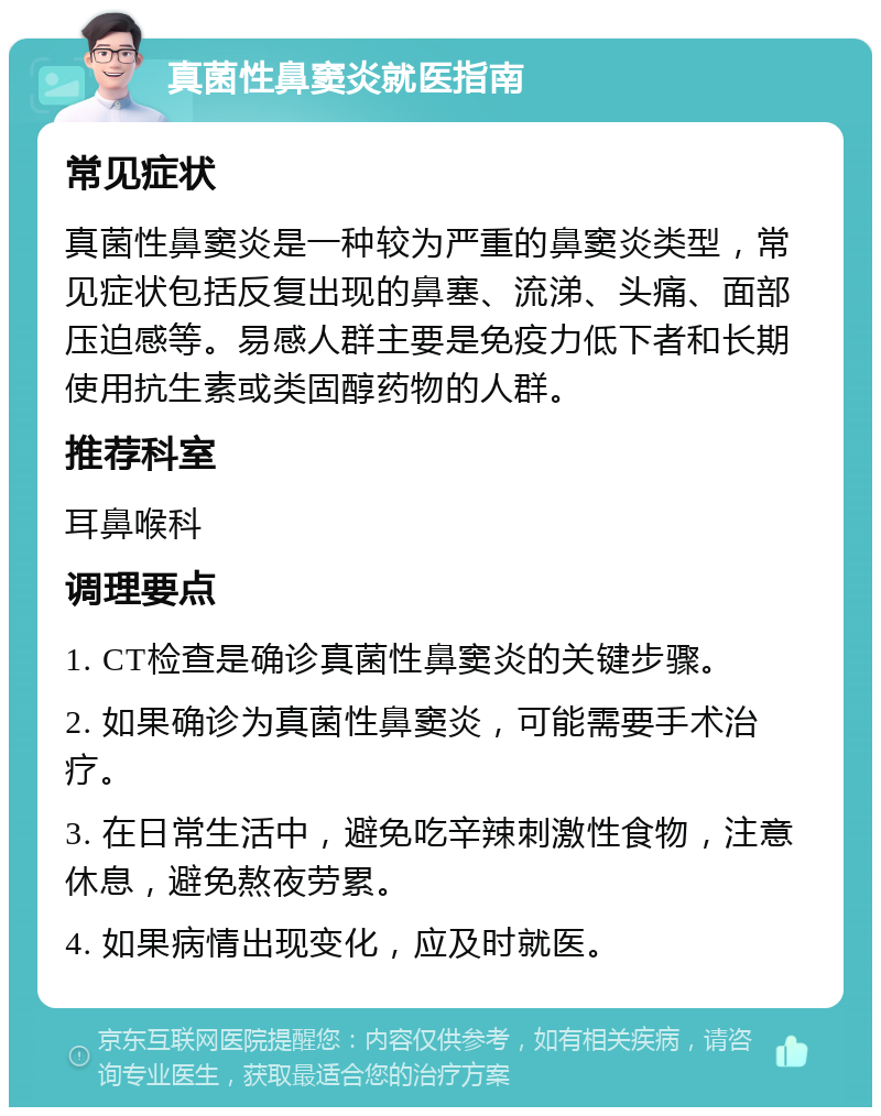 真菌性鼻窦炎就医指南 常见症状 真菌性鼻窦炎是一种较为严重的鼻窦炎类型，常见症状包括反复出现的鼻塞、流涕、头痛、面部压迫感等。易感人群主要是免疫力低下者和长期使用抗生素或类固醇药物的人群。 推荐科室 耳鼻喉科 调理要点 1. CT检查是确诊真菌性鼻窦炎的关键步骤。 2. 如果确诊为真菌性鼻窦炎，可能需要手术治疗。 3. 在日常生活中，避免吃辛辣刺激性食物，注意休息，避免熬夜劳累。 4. 如果病情出现变化，应及时就医。