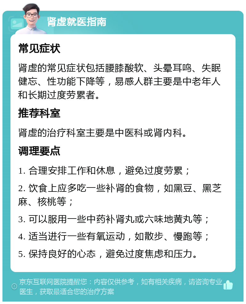 肾虚就医指南 常见症状 肾虚的常见症状包括腰膝酸软、头晕耳鸣、失眠健忘、性功能下降等，易感人群主要是中老年人和长期过度劳累者。 推荐科室 肾虚的治疗科室主要是中医科或肾内科。 调理要点 1. 合理安排工作和休息，避免过度劳累； 2. 饮食上应多吃一些补肾的食物，如黑豆、黑芝麻、核桃等； 3. 可以服用一些中药补肾丸或六味地黄丸等； 4. 适当进行一些有氧运动，如散步、慢跑等； 5. 保持良好的心态，避免过度焦虑和压力。