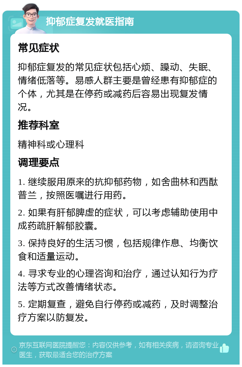 抑郁症复发就医指南 常见症状 抑郁症复发的常见症状包括心烦、躁动、失眠、情绪低落等。易感人群主要是曾经患有抑郁症的个体，尤其是在停药或减药后容易出现复发情况。 推荐科室 精神科或心理科 调理要点 1. 继续服用原来的抗抑郁药物，如舍曲林和西酞普兰，按照医嘱进行用药。 2. 如果有肝郁脾虚的症状，可以考虑辅助使用中成药疏肝解郁胶囊。 3. 保持良好的生活习惯，包括规律作息、均衡饮食和适量运动。 4. 寻求专业的心理咨询和治疗，通过认知行为疗法等方式改善情绪状态。 5. 定期复查，避免自行停药或减药，及时调整治疗方案以防复发。