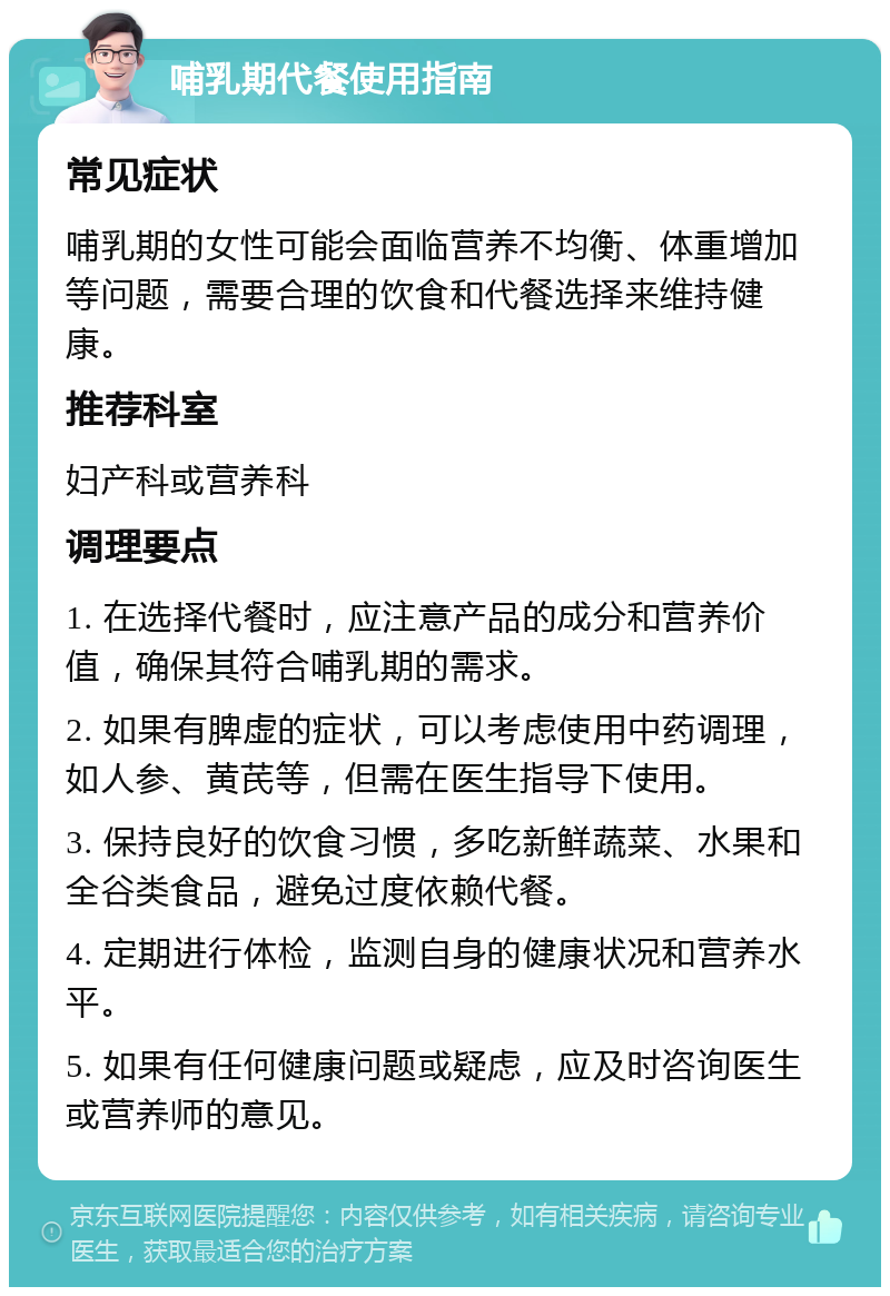 哺乳期代餐使用指南 常见症状 哺乳期的女性可能会面临营养不均衡、体重增加等问题，需要合理的饮食和代餐选择来维持健康。 推荐科室 妇产科或营养科 调理要点 1. 在选择代餐时，应注意产品的成分和营养价值，确保其符合哺乳期的需求。 2. 如果有脾虚的症状，可以考虑使用中药调理，如人参、黄芪等，但需在医生指导下使用。 3. 保持良好的饮食习惯，多吃新鲜蔬菜、水果和全谷类食品，避免过度依赖代餐。 4. 定期进行体检，监测自身的健康状况和营养水平。 5. 如果有任何健康问题或疑虑，应及时咨询医生或营养师的意见。