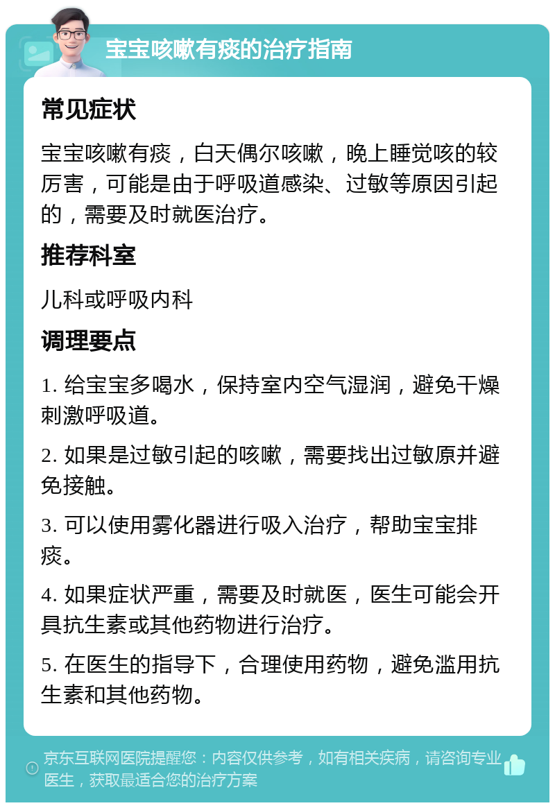 宝宝咳嗽有痰的治疗指南 常见症状 宝宝咳嗽有痰，白天偶尔咳嗽，晚上睡觉咳的较厉害，可能是由于呼吸道感染、过敏等原因引起的，需要及时就医治疗。 推荐科室 儿科或呼吸内科 调理要点 1. 给宝宝多喝水，保持室内空气湿润，避免干燥刺激呼吸道。 2. 如果是过敏引起的咳嗽，需要找出过敏原并避免接触。 3. 可以使用雾化器进行吸入治疗，帮助宝宝排痰。 4. 如果症状严重，需要及时就医，医生可能会开具抗生素或其他药物进行治疗。 5. 在医生的指导下，合理使用药物，避免滥用抗生素和其他药物。