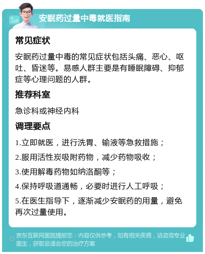 安眠药过量中毒就医指南 常见症状 安眠药过量中毒的常见症状包括头痛、恶心、呕吐、昏迷等。易感人群主要是有睡眠障碍、抑郁症等心理问题的人群。 推荐科室 急诊科或神经内科 调理要点 1.立即就医，进行洗胃、输液等急救措施； 2.服用活性炭吸附药物，减少药物吸收； 3.使用解毒药物如纳洛酮等； 4.保持呼吸道通畅，必要时进行人工呼吸； 5.在医生指导下，逐渐减少安眠药的用量，避免再次过量使用。