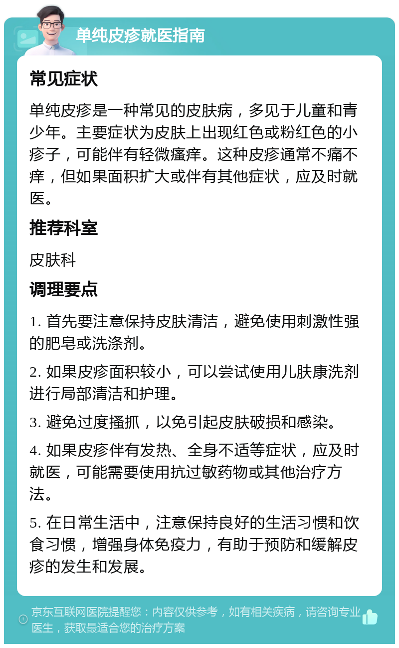 单纯皮疹就医指南 常见症状 单纯皮疹是一种常见的皮肤病，多见于儿童和青少年。主要症状为皮肤上出现红色或粉红色的小疹子，可能伴有轻微瘙痒。这种皮疹通常不痛不痒，但如果面积扩大或伴有其他症状，应及时就医。 推荐科室 皮肤科 调理要点 1. 首先要注意保持皮肤清洁，避免使用刺激性强的肥皂或洗涤剂。 2. 如果皮疹面积较小，可以尝试使用儿肤康洗剂进行局部清洁和护理。 3. 避免过度搔抓，以免引起皮肤破损和感染。 4. 如果皮疹伴有发热、全身不适等症状，应及时就医，可能需要使用抗过敏药物或其他治疗方法。 5. 在日常生活中，注意保持良好的生活习惯和饮食习惯，增强身体免疫力，有助于预防和缓解皮疹的发生和发展。