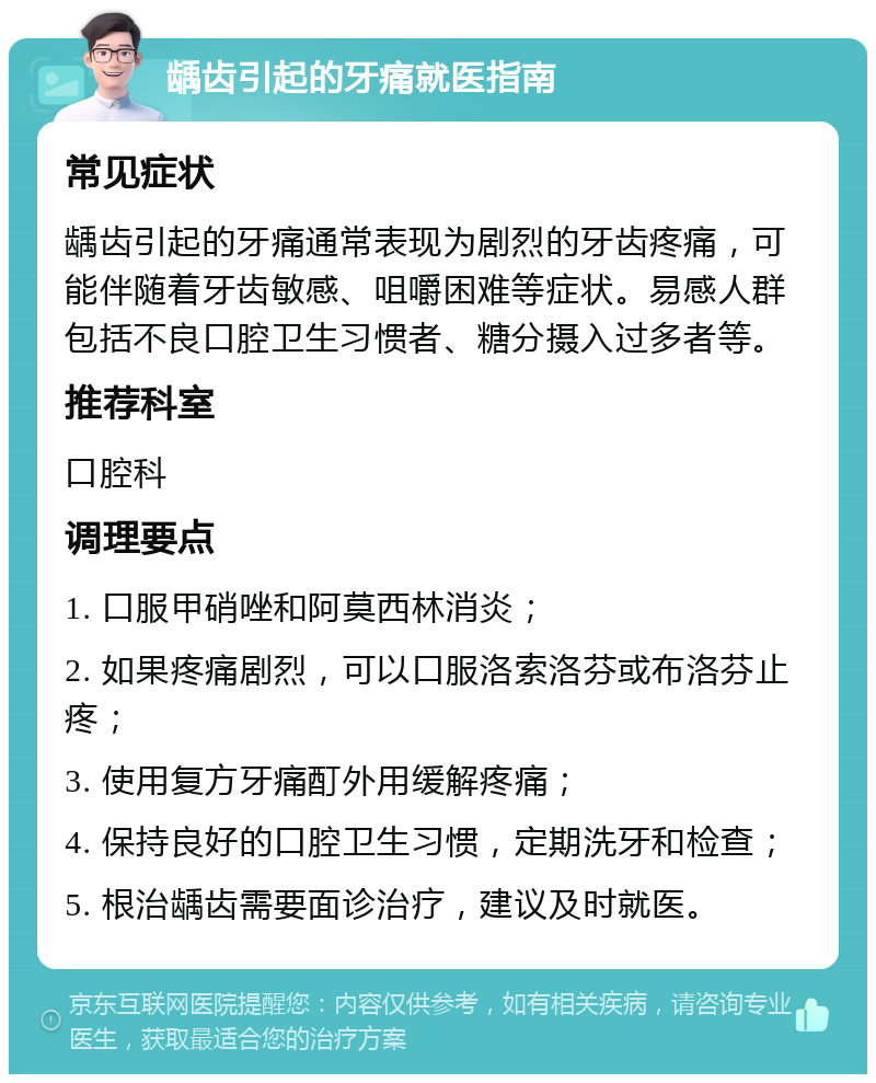 龋齿引起的牙痛就医指南 常见症状 龋齿引起的牙痛通常表现为剧烈的牙齿疼痛，可能伴随着牙齿敏感、咀嚼困难等症状。易感人群包括不良口腔卫生习惯者、糖分摄入过多者等。 推荐科室 口腔科 调理要点 1. 口服甲硝唑和阿莫西林消炎； 2. 如果疼痛剧烈，可以口服洛索洛芬或布洛芬止疼； 3. 使用复方牙痛酊外用缓解疼痛； 4. 保持良好的口腔卫生习惯，定期洗牙和检查； 5. 根治龋齿需要面诊治疗，建议及时就医。