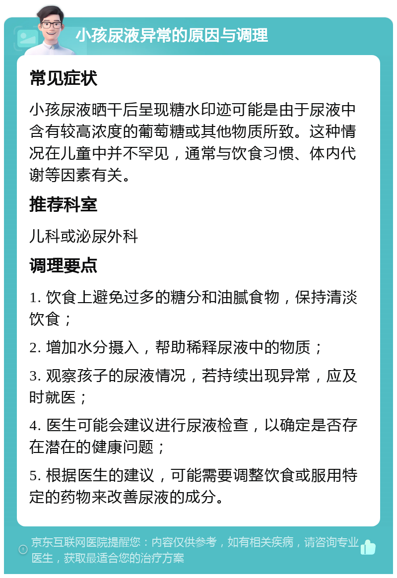 小孩尿液异常的原因与调理 常见症状 小孩尿液晒干后呈现糖水印迹可能是由于尿液中含有较高浓度的葡萄糖或其他物质所致。这种情况在儿童中并不罕见，通常与饮食习惯、体内代谢等因素有关。 推荐科室 儿科或泌尿外科 调理要点 1. 饮食上避免过多的糖分和油腻食物，保持清淡饮食； 2. 增加水分摄入，帮助稀释尿液中的物质； 3. 观察孩子的尿液情况，若持续出现异常，应及时就医； 4. 医生可能会建议进行尿液检查，以确定是否存在潜在的健康问题； 5. 根据医生的建议，可能需要调整饮食或服用特定的药物来改善尿液的成分。