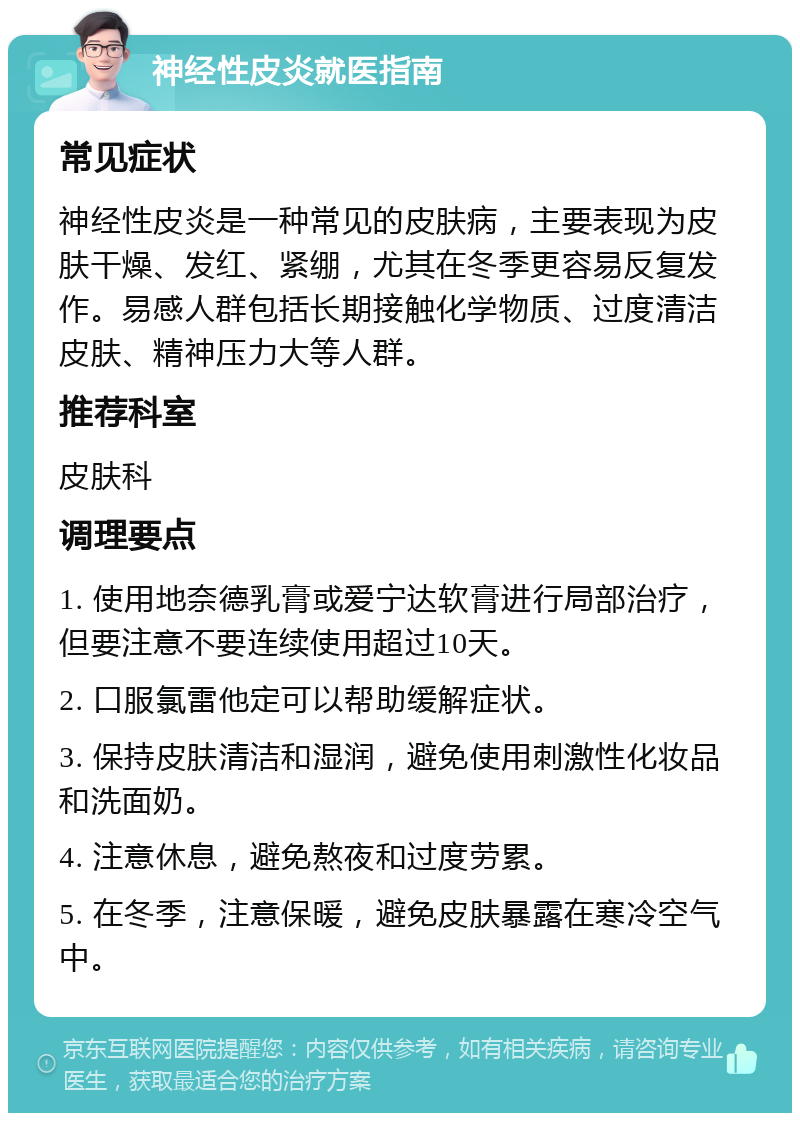 神经性皮炎就医指南 常见症状 神经性皮炎是一种常见的皮肤病，主要表现为皮肤干燥、发红、紧绷，尤其在冬季更容易反复发作。易感人群包括长期接触化学物质、过度清洁皮肤、精神压力大等人群。 推荐科室 皮肤科 调理要点 1. 使用地奈德乳膏或爱宁达软膏进行局部治疗，但要注意不要连续使用超过10天。 2. 口服氯雷他定可以帮助缓解症状。 3. 保持皮肤清洁和湿润，避免使用刺激性化妆品和洗面奶。 4. 注意休息，避免熬夜和过度劳累。 5. 在冬季，注意保暖，避免皮肤暴露在寒冷空气中。