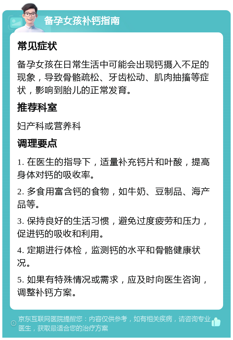 备孕女孩补钙指南 常见症状 备孕女孩在日常生活中可能会出现钙摄入不足的现象，导致骨骼疏松、牙齿松动、肌肉抽搐等症状，影响到胎儿的正常发育。 推荐科室 妇产科或营养科 调理要点 1. 在医生的指导下，适量补充钙片和叶酸，提高身体对钙的吸收率。 2. 多食用富含钙的食物，如牛奶、豆制品、海产品等。 3. 保持良好的生活习惯，避免过度疲劳和压力，促进钙的吸收和利用。 4. 定期进行体检，监测钙的水平和骨骼健康状况。 5. 如果有特殊情况或需求，应及时向医生咨询，调整补钙方案。