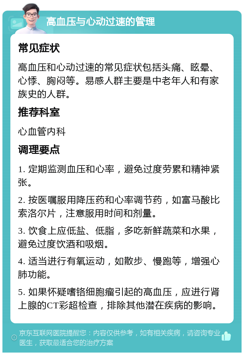 高血压与心动过速的管理 常见症状 高血压和心动过速的常见症状包括头痛、眩晕、心悸、胸闷等。易感人群主要是中老年人和有家族史的人群。 推荐科室 心血管内科 调理要点 1. 定期监测血压和心率，避免过度劳累和精神紧张。 2. 按医嘱服用降压药和心率调节药，如富马酸比索洛尔片，注意服用时间和剂量。 3. 饮食上应低盐、低脂，多吃新鲜蔬菜和水果，避免过度饮酒和吸烟。 4. 适当进行有氧运动，如散步、慢跑等，增强心肺功能。 5. 如果怀疑嗜铬细胞瘤引起的高血压，应进行肾上腺的CT彩超检查，排除其他潜在疾病的影响。