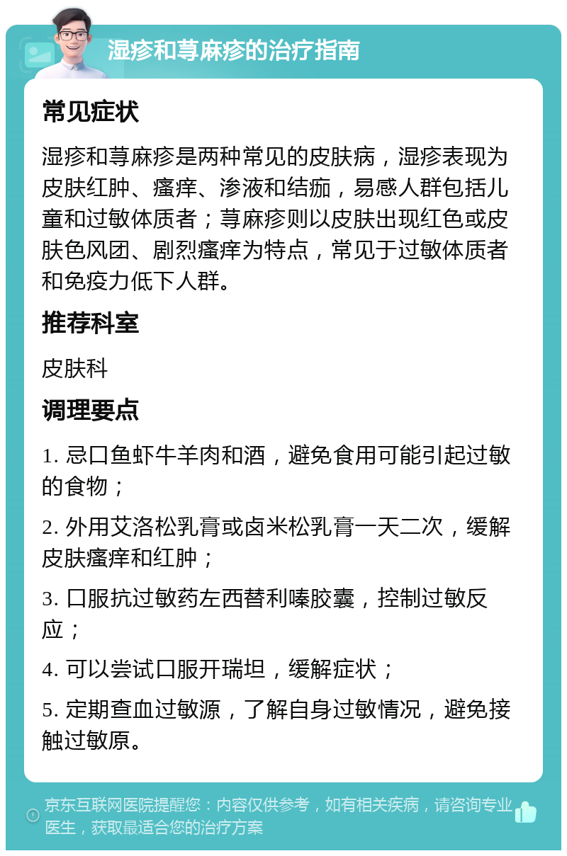 湿疹和荨麻疹的治疗指南 常见症状 湿疹和荨麻疹是两种常见的皮肤病，湿疹表现为皮肤红肿、瘙痒、渗液和结痂，易感人群包括儿童和过敏体质者；荨麻疹则以皮肤出现红色或皮肤色风团、剧烈瘙痒为特点，常见于过敏体质者和免疫力低下人群。 推荐科室 皮肤科 调理要点 1. 忌口鱼虾牛羊肉和酒，避免食用可能引起过敏的食物； 2. 外用艾洛松乳膏或卤米松乳膏一天二次，缓解皮肤瘙痒和红肿； 3. 口服抗过敏药左西替利嗪胶囊，控制过敏反应； 4. 可以尝试口服开瑞坦，缓解症状； 5. 定期查血过敏源，了解自身过敏情况，避免接触过敏原。