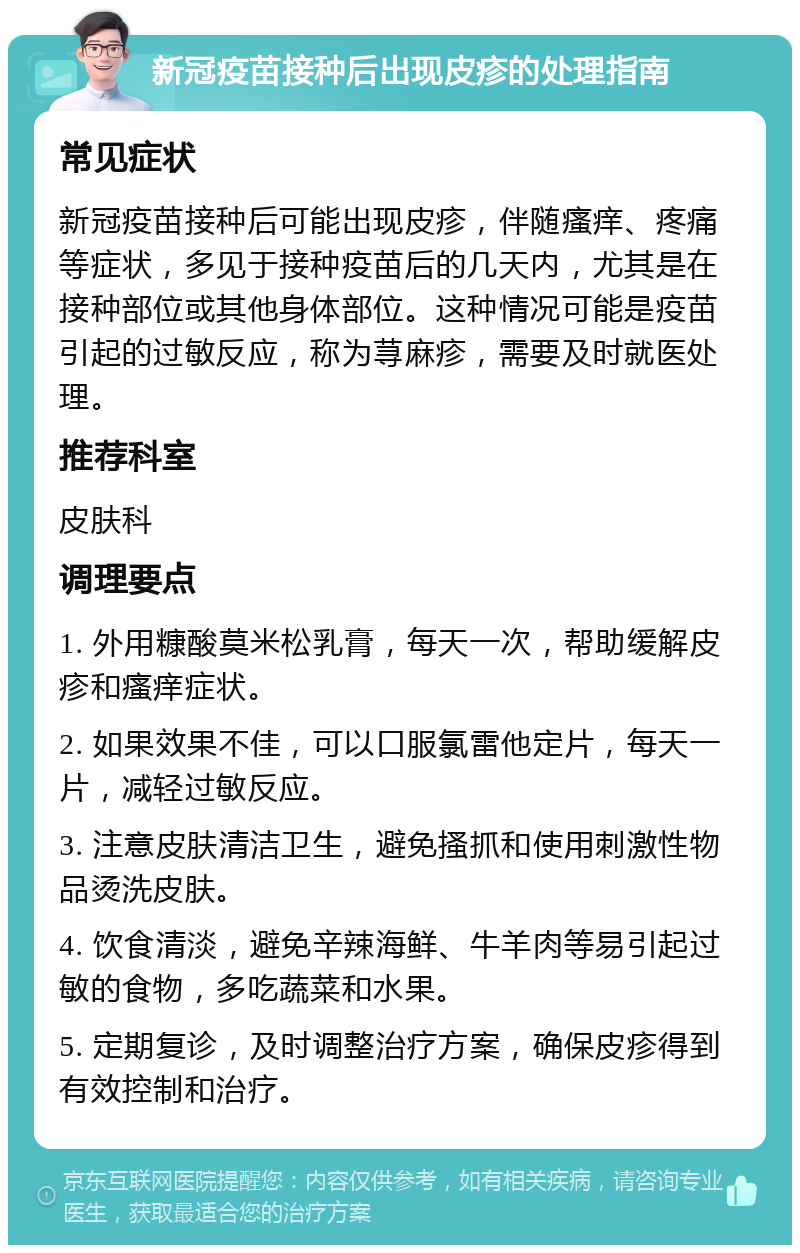 新冠疫苗接种后出现皮疹的处理指南 常见症状 新冠疫苗接种后可能出现皮疹，伴随瘙痒、疼痛等症状，多见于接种疫苗后的几天内，尤其是在接种部位或其他身体部位。这种情况可能是疫苗引起的过敏反应，称为荨麻疹，需要及时就医处理。 推荐科室 皮肤科 调理要点 1. 外用糠酸莫米松乳膏，每天一次，帮助缓解皮疹和瘙痒症状。 2. 如果效果不佳，可以口服氯雷他定片，每天一片，减轻过敏反应。 3. 注意皮肤清洁卫生，避免搔抓和使用刺激性物品烫洗皮肤。 4. 饮食清淡，避免辛辣海鲜、牛羊肉等易引起过敏的食物，多吃蔬菜和水果。 5. 定期复诊，及时调整治疗方案，确保皮疹得到有效控制和治疗。