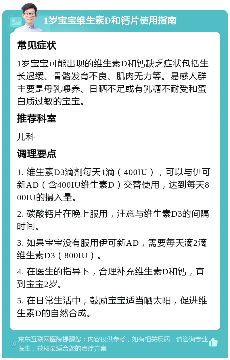 1岁宝宝维生素D和钙片使用指南 常见症状 1岁宝宝可能出现的维生素D和钙缺乏症状包括生长迟缓、骨骼发育不良、肌肉无力等。易感人群主要是母乳喂养、日晒不足或有乳糖不耐受和蛋白质过敏的宝宝。 推荐科室 儿科 调理要点 1. 维生素D3滴剂每天1滴（400IU），可以与伊可新AD（含400IU维生素D）交替使用，达到每天800IU的摄入量。 2. 碳酸钙片在晚上服用，注意与维生素D3的间隔时间。 3. 如果宝宝没有服用伊可新AD，需要每天滴2滴维生素D3（800IU）。 4. 在医生的指导下，合理补充维生素D和钙，直到宝宝2岁。 5. 在日常生活中，鼓励宝宝适当晒太阳，促进维生素D的自然合成。