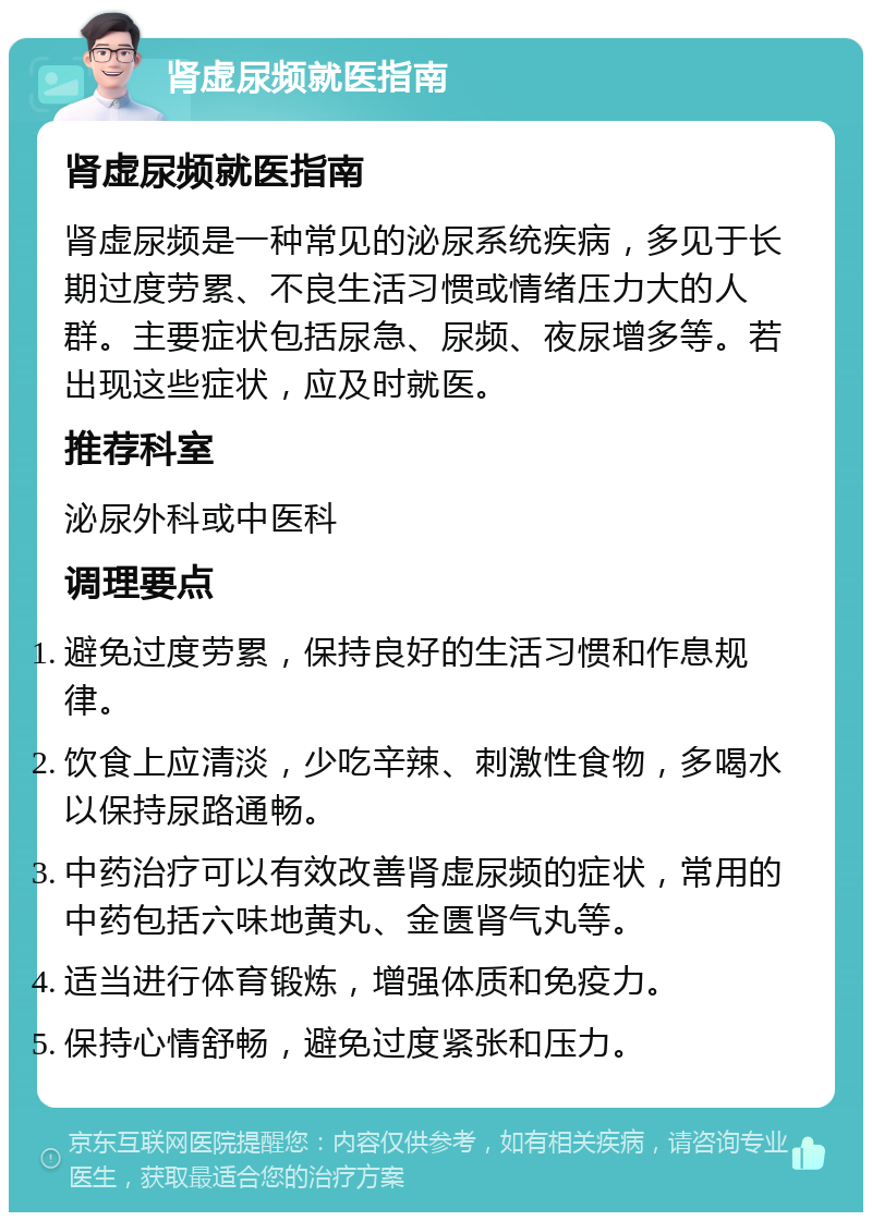 肾虚尿频就医指南 肾虚尿频就医指南 肾虚尿频是一种常见的泌尿系统疾病，多见于长期过度劳累、不良生活习惯或情绪压力大的人群。主要症状包括尿急、尿频、夜尿增多等。若出现这些症状，应及时就医。 推荐科室 泌尿外科或中医科 调理要点 避免过度劳累，保持良好的生活习惯和作息规律。 饮食上应清淡，少吃辛辣、刺激性食物，多喝水以保持尿路通畅。 中药治疗可以有效改善肾虚尿频的症状，常用的中药包括六味地黄丸、金匮肾气丸等。 适当进行体育锻炼，增强体质和免疫力。 保持心情舒畅，避免过度紧张和压力。