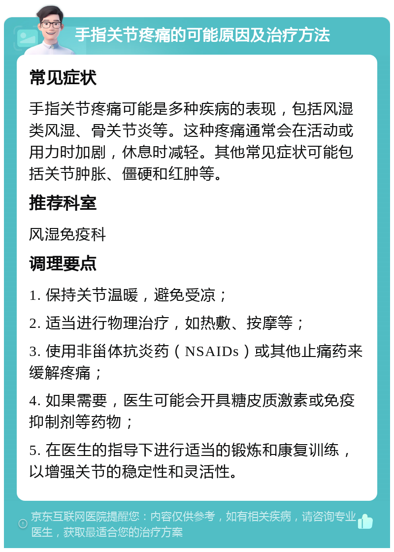 手指关节疼痛的可能原因及治疗方法 常见症状 手指关节疼痛可能是多种疾病的表现，包括风湿类风湿、骨关节炎等。这种疼痛通常会在活动或用力时加剧，休息时减轻。其他常见症状可能包括关节肿胀、僵硬和红肿等。 推荐科室 风湿免疫科 调理要点 1. 保持关节温暖，避免受凉； 2. 适当进行物理治疗，如热敷、按摩等； 3. 使用非甾体抗炎药（NSAIDs）或其他止痛药来缓解疼痛； 4. 如果需要，医生可能会开具糖皮质激素或免疫抑制剂等药物； 5. 在医生的指导下进行适当的锻炼和康复训练，以增强关节的稳定性和灵活性。