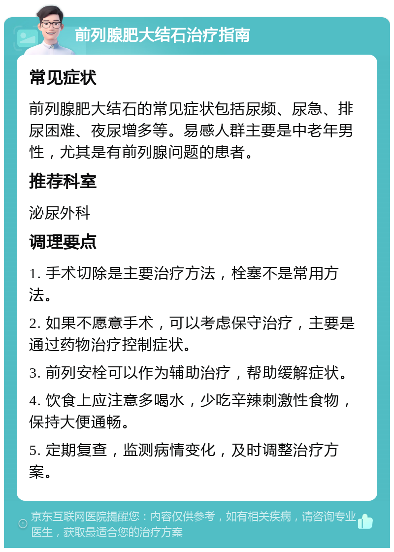 前列腺肥大结石治疗指南 常见症状 前列腺肥大结石的常见症状包括尿频、尿急、排尿困难、夜尿增多等。易感人群主要是中老年男性，尤其是有前列腺问题的患者。 推荐科室 泌尿外科 调理要点 1. 手术切除是主要治疗方法，栓塞不是常用方法。 2. 如果不愿意手术，可以考虑保守治疗，主要是通过药物治疗控制症状。 3. 前列安栓可以作为辅助治疗，帮助缓解症状。 4. 饮食上应注意多喝水，少吃辛辣刺激性食物，保持大便通畅。 5. 定期复查，监测病情变化，及时调整治疗方案。