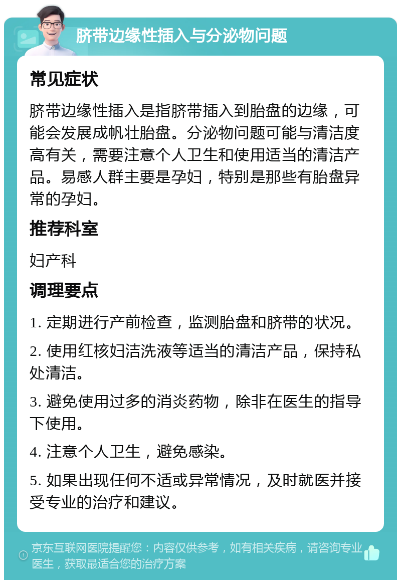 脐带边缘性插入与分泌物问题 常见症状 脐带边缘性插入是指脐带插入到胎盘的边缘，可能会发展成帆壮胎盘。分泌物问题可能与清洁度高有关，需要注意个人卫生和使用适当的清洁产品。易感人群主要是孕妇，特别是那些有胎盘异常的孕妇。 推荐科室 妇产科 调理要点 1. 定期进行产前检查，监测胎盘和脐带的状况。 2. 使用红核妇洁洗液等适当的清洁产品，保持私处清洁。 3. 避免使用过多的消炎药物，除非在医生的指导下使用。 4. 注意个人卫生，避免感染。 5. 如果出现任何不适或异常情况，及时就医并接受专业的治疗和建议。