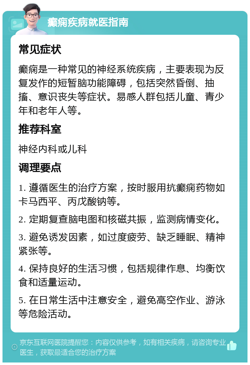 癫痫疾病就医指南 常见症状 癫痫是一种常见的神经系统疾病，主要表现为反复发作的短暂脑功能障碍，包括突然昏倒、抽搐、意识丧失等症状。易感人群包括儿童、青少年和老年人等。 推荐科室 神经内科或儿科 调理要点 1. 遵循医生的治疗方案，按时服用抗癫痫药物如卡马西平、丙戊酸钠等。 2. 定期复查脑电图和核磁共振，监测病情变化。 3. 避免诱发因素，如过度疲劳、缺乏睡眠、精神紧张等。 4. 保持良好的生活习惯，包括规律作息、均衡饮食和适量运动。 5. 在日常生活中注意安全，避免高空作业、游泳等危险活动。