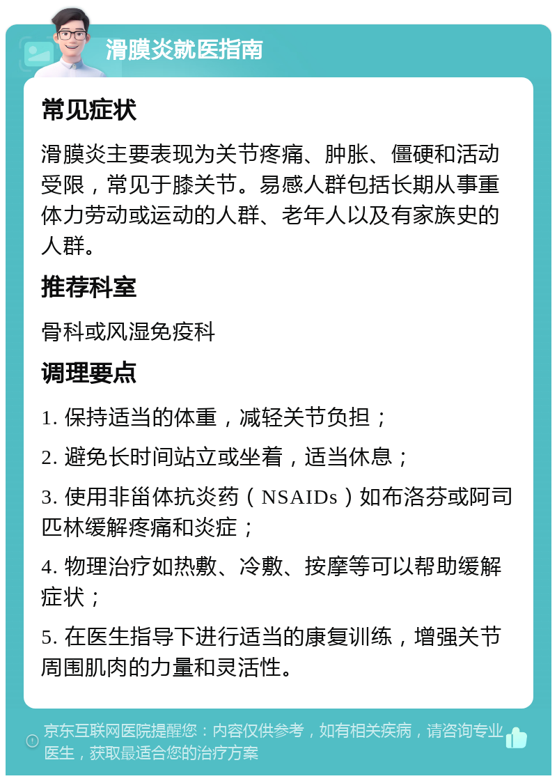 滑膜炎就医指南 常见症状 滑膜炎主要表现为关节疼痛、肿胀、僵硬和活动受限，常见于膝关节。易感人群包括长期从事重体力劳动或运动的人群、老年人以及有家族史的人群。 推荐科室 骨科或风湿免疫科 调理要点 1. 保持适当的体重，减轻关节负担； 2. 避免长时间站立或坐着，适当休息； 3. 使用非甾体抗炎药（NSAIDs）如布洛芬或阿司匹林缓解疼痛和炎症； 4. 物理治疗如热敷、冷敷、按摩等可以帮助缓解症状； 5. 在医生指导下进行适当的康复训练，增强关节周围肌肉的力量和灵活性。