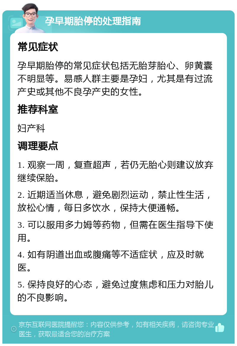 孕早期胎停的处理指南 常见症状 孕早期胎停的常见症状包括无胎芽胎心、卵黄囊不明显等。易感人群主要是孕妇，尤其是有过流产史或其他不良孕产史的女性。 推荐科室 妇产科 调理要点 1. 观察一周，复查超声，若仍无胎心则建议放弃继续保胎。 2. 近期适当休息，避免剧烈运动，禁止性生活，放松心情，每日多饮水，保持大便通畅。 3. 可以服用多力姆等药物，但需在医生指导下使用。 4. 如有阴道出血或腹痛等不适症状，应及时就医。 5. 保持良好的心态，避免过度焦虑和压力对胎儿的不良影响。