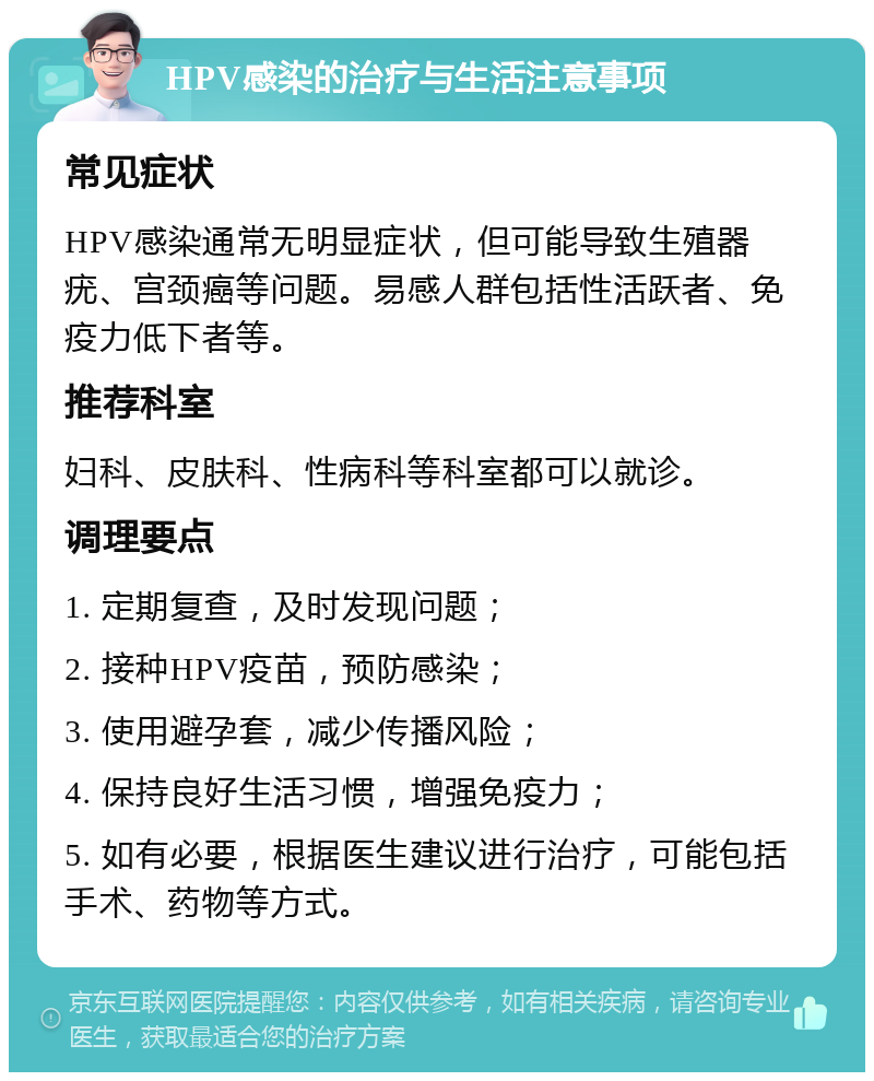 HPV感染的治疗与生活注意事项 常见症状 HPV感染通常无明显症状，但可能导致生殖器疣、宫颈癌等问题。易感人群包括性活跃者、免疫力低下者等。 推荐科室 妇科、皮肤科、性病科等科室都可以就诊。 调理要点 1. 定期复查，及时发现问题； 2. 接种HPV疫苗，预防感染； 3. 使用避孕套，减少传播风险； 4. 保持良好生活习惯，增强免疫力； 5. 如有必要，根据医生建议进行治疗，可能包括手术、药物等方式。