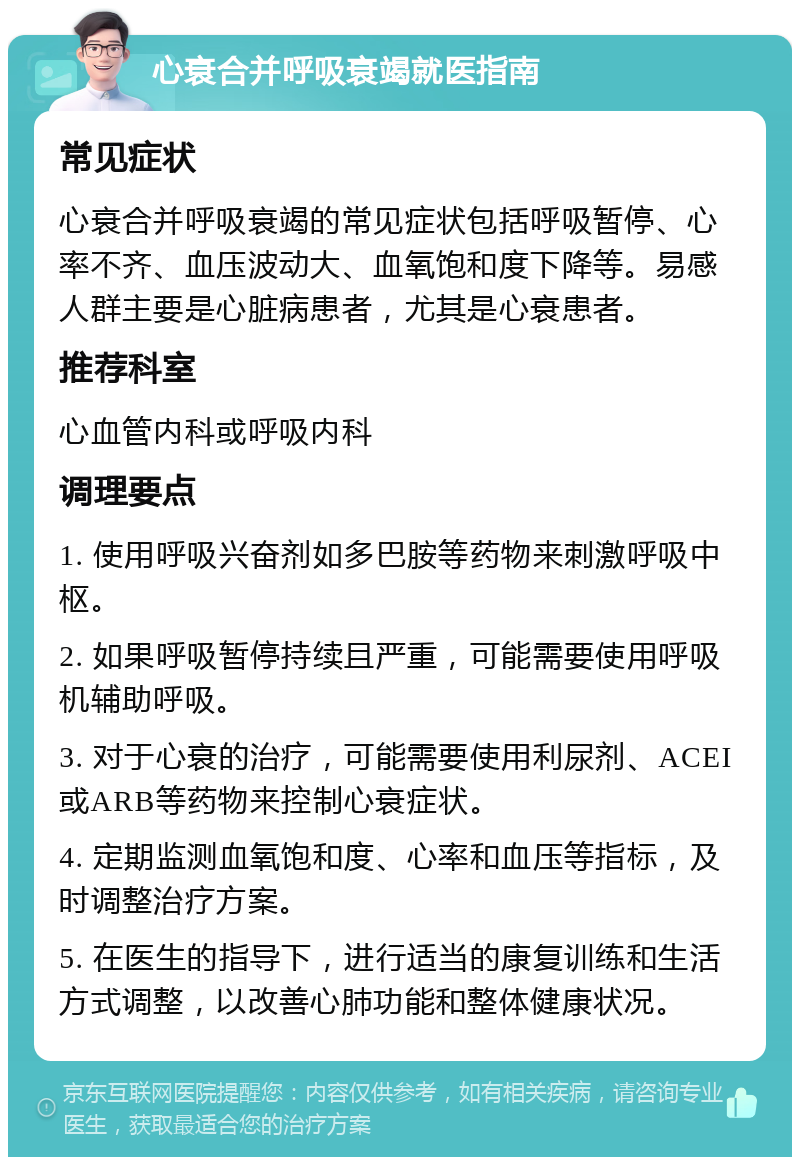 心衰合并呼吸衰竭就医指南 常见症状 心衰合并呼吸衰竭的常见症状包括呼吸暂停、心率不齐、血压波动大、血氧饱和度下降等。易感人群主要是心脏病患者，尤其是心衰患者。 推荐科室 心血管内科或呼吸内科 调理要点 1. 使用呼吸兴奋剂如多巴胺等药物来刺激呼吸中枢。 2. 如果呼吸暂停持续且严重，可能需要使用呼吸机辅助呼吸。 3. 对于心衰的治疗，可能需要使用利尿剂、ACEI或ARB等药物来控制心衰症状。 4. 定期监测血氧饱和度、心率和血压等指标，及时调整治疗方案。 5. 在医生的指导下，进行适当的康复训练和生活方式调整，以改善心肺功能和整体健康状况。