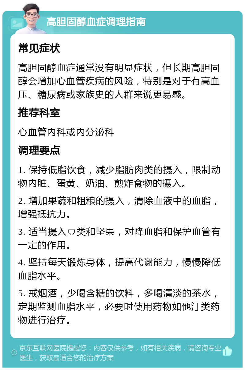 高胆固醇血症调理指南 常见症状 高胆固醇血症通常没有明显症状，但长期高胆固醇会增加心血管疾病的风险，特别是对于有高血压、糖尿病或家族史的人群来说更易感。 推荐科室 心血管内科或内分泌科 调理要点 1. 保持低脂饮食，减少脂肪肉类的摄入，限制动物内脏、蛋黄、奶油、煎炸食物的摄入。 2. 增加果蔬和粗粮的摄入，清除血液中的血脂，增强抵抗力。 3. 适当摄入豆类和坚果，对降血脂和保护血管有一定的作用。 4. 坚持每天锻炼身体，提高代谢能力，慢慢降低血脂水平。 5. 戒烟酒，少喝含糖的饮料，多喝清淡的茶水，定期监测血脂水平，必要时使用药物如他汀类药物进行治疗。