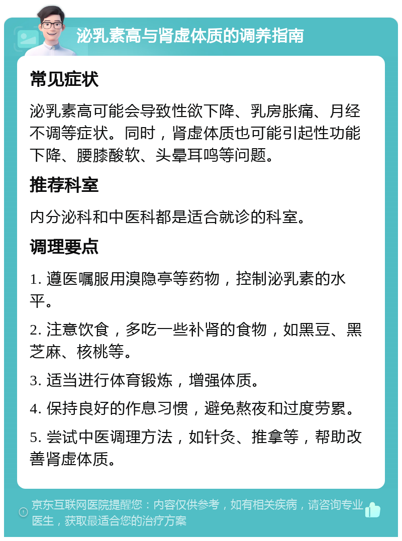 泌乳素高与肾虚体质的调养指南 常见症状 泌乳素高可能会导致性欲下降、乳房胀痛、月经不调等症状。同时，肾虚体质也可能引起性功能下降、腰膝酸软、头晕耳鸣等问题。 推荐科室 内分泌科和中医科都是适合就诊的科室。 调理要点 1. 遵医嘱服用溴隐亭等药物，控制泌乳素的水平。 2. 注意饮食，多吃一些补肾的食物，如黑豆、黑芝麻、核桃等。 3. 适当进行体育锻炼，增强体质。 4. 保持良好的作息习惯，避免熬夜和过度劳累。 5. 尝试中医调理方法，如针灸、推拿等，帮助改善肾虚体质。