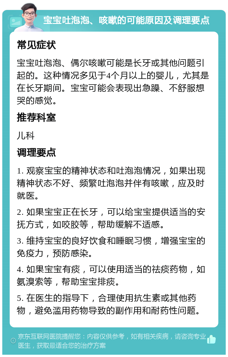 宝宝吐泡泡、咳嗽的可能原因及调理要点 常见症状 宝宝吐泡泡、偶尔咳嗽可能是长牙或其他问题引起的。这种情况多见于4个月以上的婴儿，尤其是在长牙期间。宝宝可能会表现出急躁、不舒服想哭的感觉。 推荐科室 儿科 调理要点 1. 观察宝宝的精神状态和吐泡泡情况，如果出现精神状态不好、频繁吐泡泡并伴有咳嗽，应及时就医。 2. 如果宝宝正在长牙，可以给宝宝提供适当的安抚方式，如咬胶等，帮助缓解不适感。 3. 维持宝宝的良好饮食和睡眠习惯，增强宝宝的免疫力，预防感染。 4. 如果宝宝有痰，可以使用适当的祛痰药物，如氨溴索等，帮助宝宝排痰。 5. 在医生的指导下，合理使用抗生素或其他药物，避免滥用药物导致的副作用和耐药性问题。