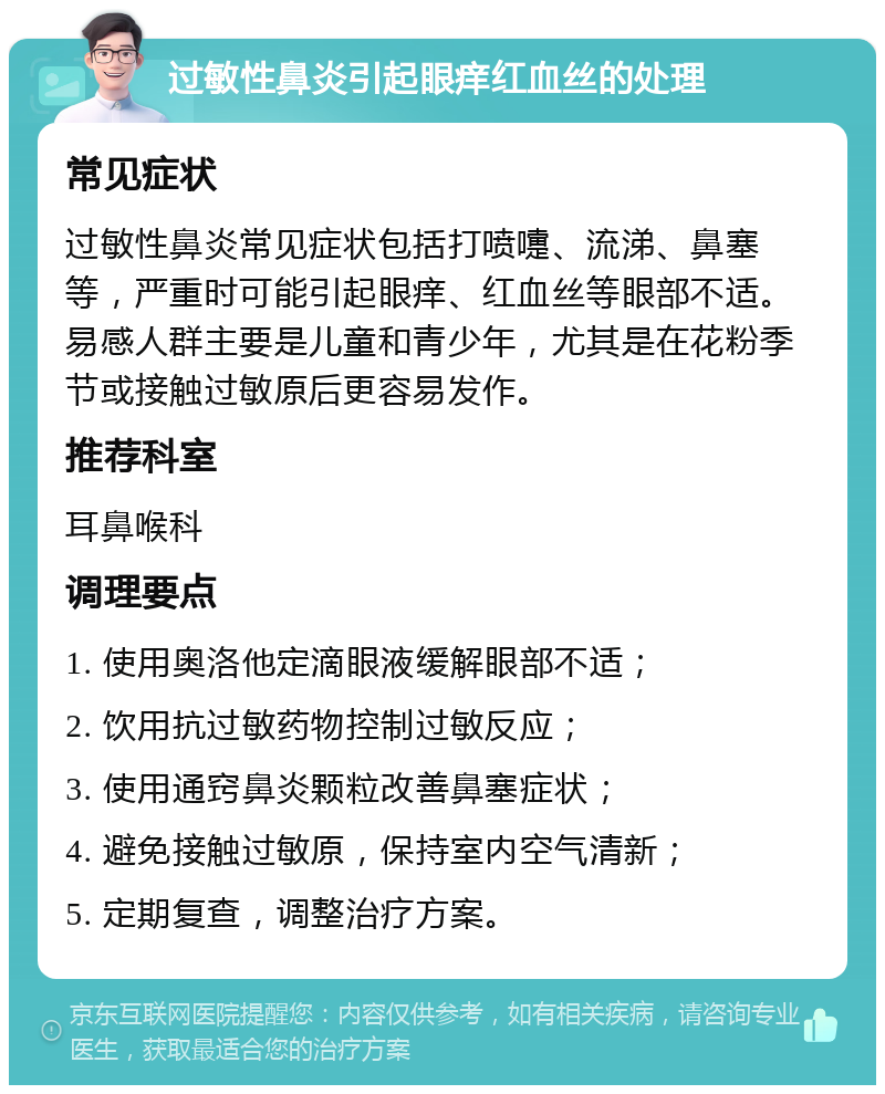 过敏性鼻炎引起眼痒红血丝的处理 常见症状 过敏性鼻炎常见症状包括打喷嚏、流涕、鼻塞等，严重时可能引起眼痒、红血丝等眼部不适。易感人群主要是儿童和青少年，尤其是在花粉季节或接触过敏原后更容易发作。 推荐科室 耳鼻喉科 调理要点 1. 使用奥洛他定滴眼液缓解眼部不适； 2. 饮用抗过敏药物控制过敏反应； 3. 使用通窍鼻炎颗粒改善鼻塞症状； 4. 避免接触过敏原，保持室内空气清新； 5. 定期复查，调整治疗方案。