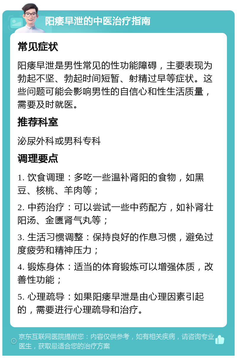 阳痿早泄的中医治疗指南 常见症状 阳痿早泄是男性常见的性功能障碍，主要表现为勃起不坚、勃起时间短暂、射精过早等症状。这些问题可能会影响男性的自信心和性生活质量，需要及时就医。 推荐科室 泌尿外科或男科专科 调理要点 1. 饮食调理：多吃一些温补肾阳的食物，如黑豆、核桃、羊肉等； 2. 中药治疗：可以尝试一些中药配方，如补肾壮阳汤、金匮肾气丸等； 3. 生活习惯调整：保持良好的作息习惯，避免过度疲劳和精神压力； 4. 锻炼身体：适当的体育锻炼可以增强体质，改善性功能； 5. 心理疏导：如果阳痿早泄是由心理因素引起的，需要进行心理疏导和治疗。