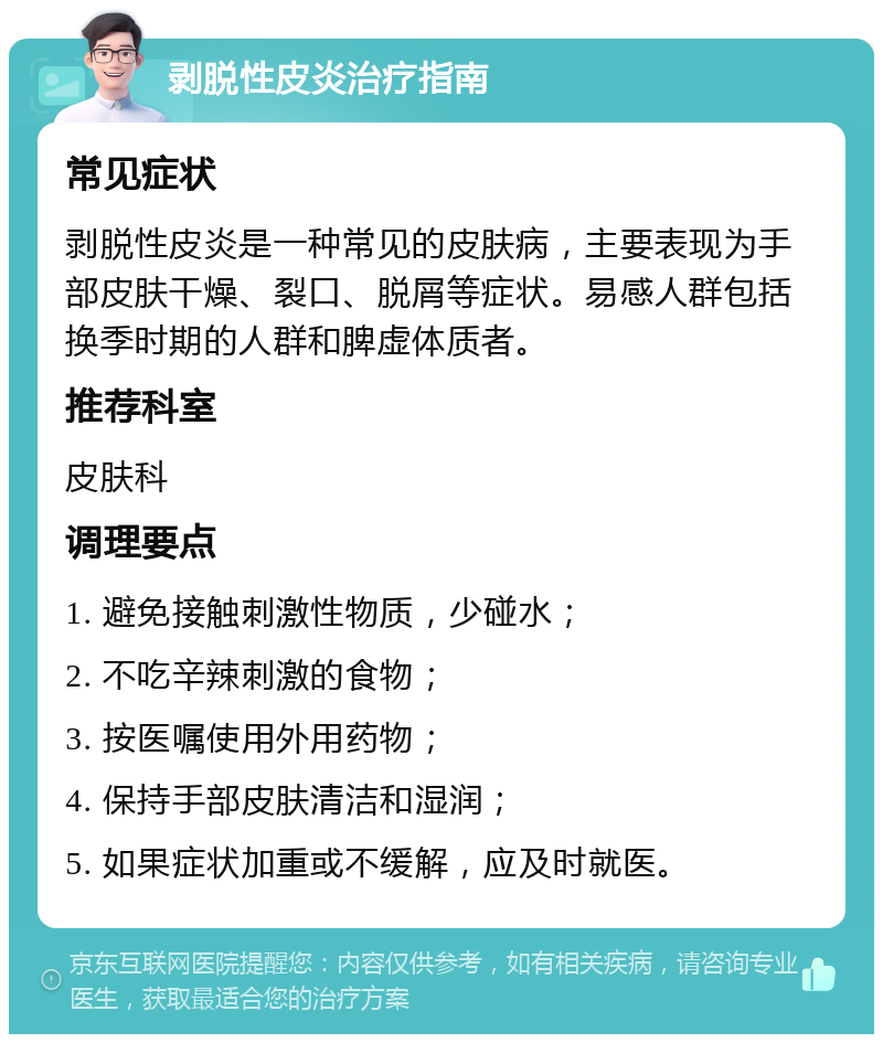 剥脱性皮炎治疗指南 常见症状 剥脱性皮炎是一种常见的皮肤病，主要表现为手部皮肤干燥、裂口、脱屑等症状。易感人群包括换季时期的人群和脾虚体质者。 推荐科室 皮肤科 调理要点 1. 避免接触刺激性物质，少碰水； 2. 不吃辛辣刺激的食物； 3. 按医嘱使用外用药物； 4. 保持手部皮肤清洁和湿润； 5. 如果症状加重或不缓解，应及时就医。