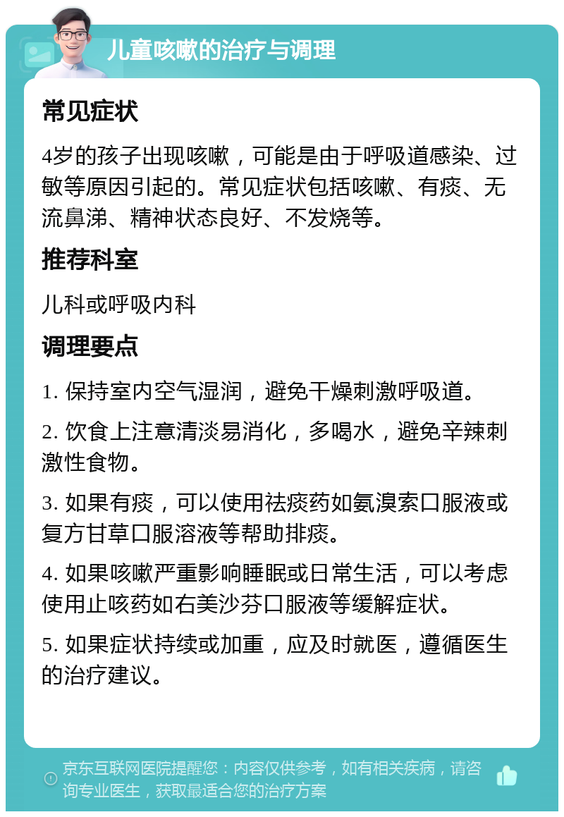 儿童咳嗽的治疗与调理 常见症状 4岁的孩子出现咳嗽，可能是由于呼吸道感染、过敏等原因引起的。常见症状包括咳嗽、有痰、无流鼻涕、精神状态良好、不发烧等。 推荐科室 儿科或呼吸内科 调理要点 1. 保持室内空气湿润，避免干燥刺激呼吸道。 2. 饮食上注意清淡易消化，多喝水，避免辛辣刺激性食物。 3. 如果有痰，可以使用祛痰药如氨溴索口服液或复方甘草口服溶液等帮助排痰。 4. 如果咳嗽严重影响睡眠或日常生活，可以考虑使用止咳药如右美沙芬口服液等缓解症状。 5. 如果症状持续或加重，应及时就医，遵循医生的治疗建议。