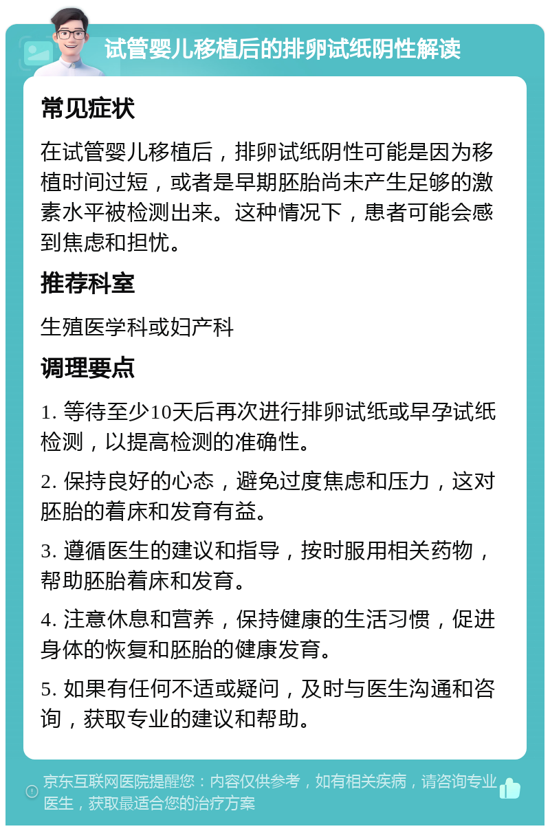 试管婴儿移植后的排卵试纸阴性解读 常见症状 在试管婴儿移植后，排卵试纸阴性可能是因为移植时间过短，或者是早期胚胎尚未产生足够的激素水平被检测出来。这种情况下，患者可能会感到焦虑和担忧。 推荐科室 生殖医学科或妇产科 调理要点 1. 等待至少10天后再次进行排卵试纸或早孕试纸检测，以提高检测的准确性。 2. 保持良好的心态，避免过度焦虑和压力，这对胚胎的着床和发育有益。 3. 遵循医生的建议和指导，按时服用相关药物，帮助胚胎着床和发育。 4. 注意休息和营养，保持健康的生活习惯，促进身体的恢复和胚胎的健康发育。 5. 如果有任何不适或疑问，及时与医生沟通和咨询，获取专业的建议和帮助。