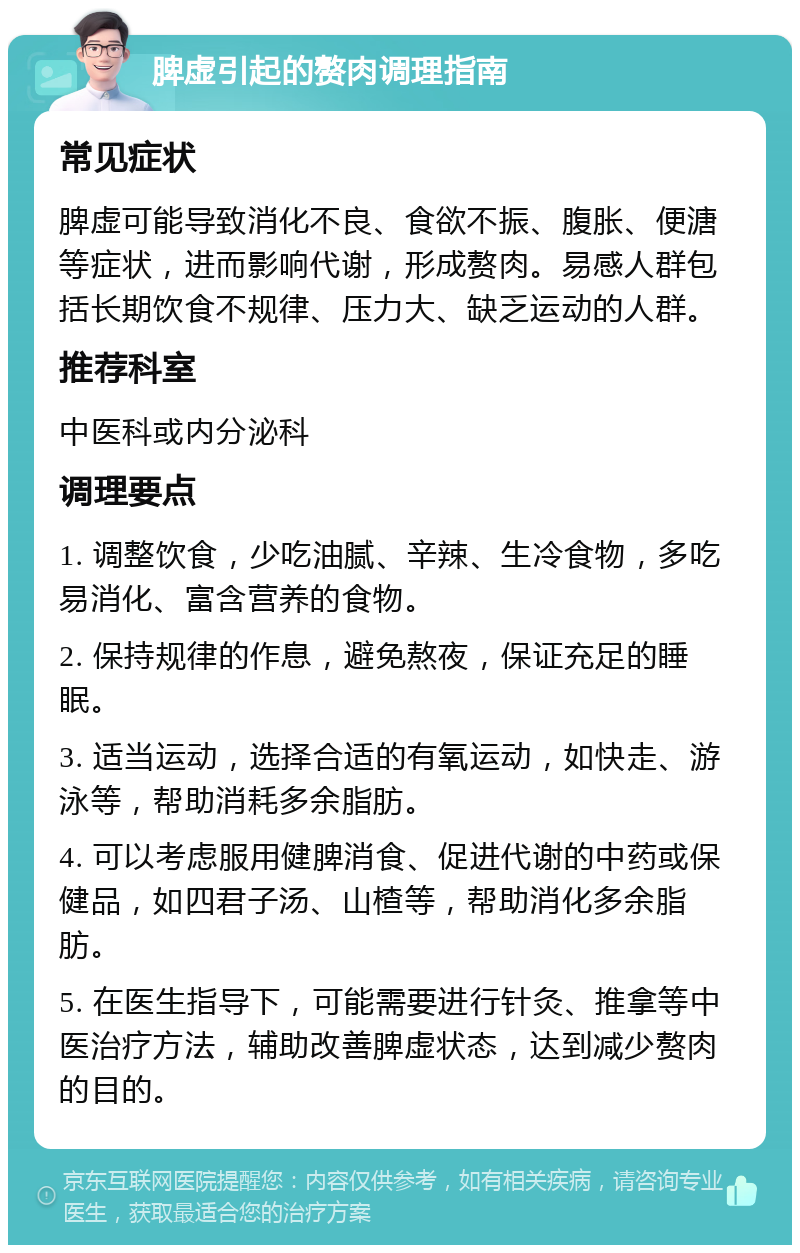 脾虚引起的赘肉调理指南 常见症状 脾虚可能导致消化不良、食欲不振、腹胀、便溏等症状，进而影响代谢，形成赘肉。易感人群包括长期饮食不规律、压力大、缺乏运动的人群。 推荐科室 中医科或内分泌科 调理要点 1. 调整饮食，少吃油腻、辛辣、生冷食物，多吃易消化、富含营养的食物。 2. 保持规律的作息，避免熬夜，保证充足的睡眠。 3. 适当运动，选择合适的有氧运动，如快走、游泳等，帮助消耗多余脂肪。 4. 可以考虑服用健脾消食、促进代谢的中药或保健品，如四君子汤、山楂等，帮助消化多余脂肪。 5. 在医生指导下，可能需要进行针灸、推拿等中医治疗方法，辅助改善脾虚状态，达到减少赘肉的目的。